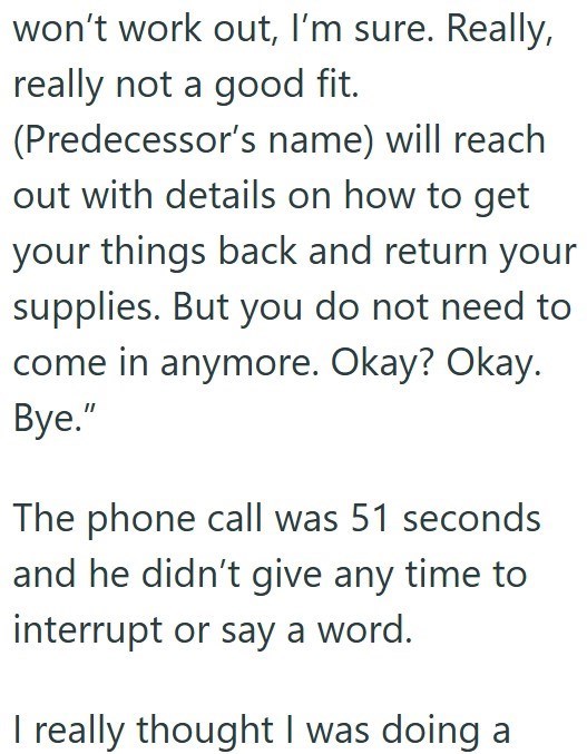 won't work out, I'm sure. Really, really not a good fit. (Predecessor's name) will reach out with details on how to get your things back and return your supplies. But you do not need to come in anymore. Okay? Okay. Bye." The phone call was 51 seconds and he didn't give any time to interrupt or say a word. I really thought I was doing a