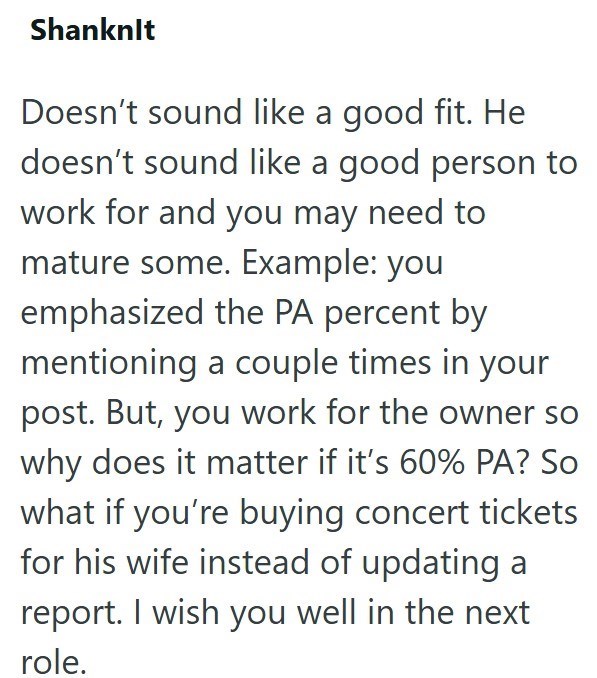 Shanknlt Doesn't sound like a good fit. He doesn't sound like a good person to work for and you may need to mature some. Example: you emphasized the PA percent by mentioning a couple times in your post. But, you work for the owner so why does it matter if it's 60% PA? So what if you're buying concert tickets for his wife instead of updating a report. I wish you well in the next role.