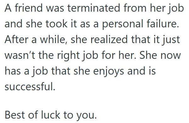 A friend was terminated from her job and she took it as a personal failure. After a while, she realized that it just wasn't the right job for her. She now has a job that she enjoys and is successful. Best of luck to you.