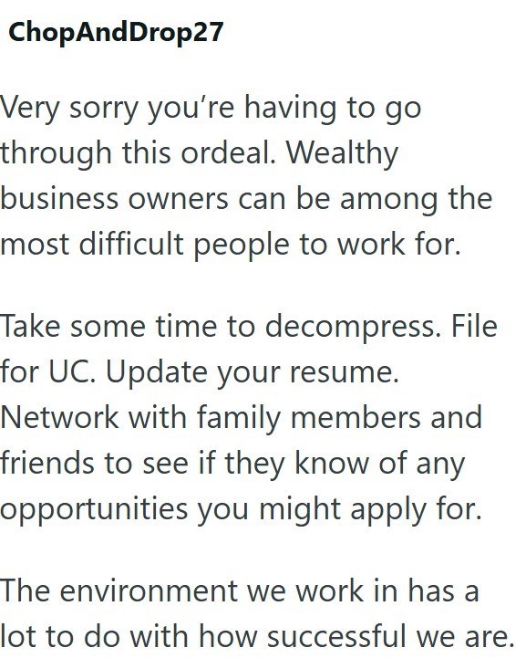 ChopAndDrop27 Very sorry you're having to go through this ordeal. Wealthy business owners can be among the most difficult people to work for. Take some time to decompress. File for UC. Update your resume. Network with family members and friends to see if they know of any opportunities you might apply for. The environment we work in has a lot to do with how successful we are.