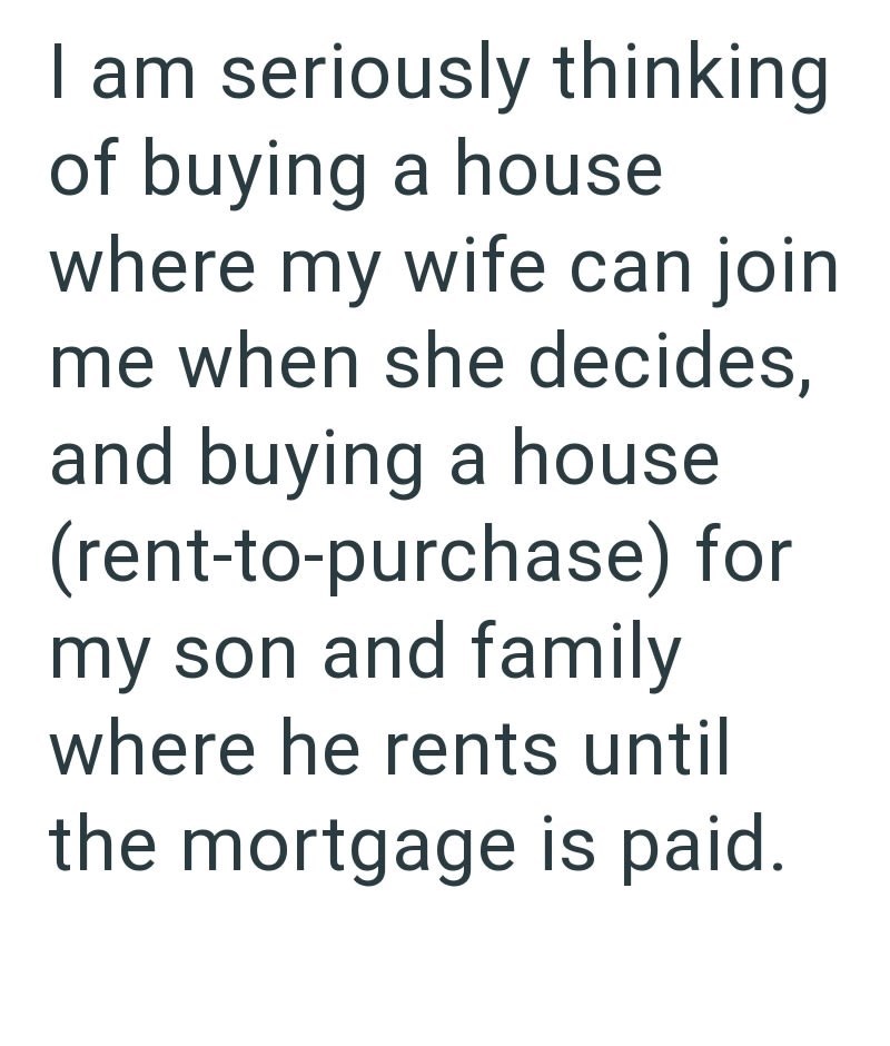 I am seriously thinking of buying a house where my wife can join me when she decides, and buying a house (rent-to-purchase) for my son and family where he rents until the mortgage is paid.