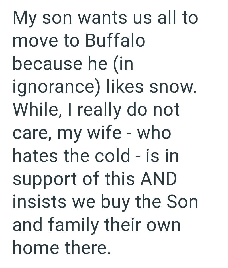 My son wants us all to move to Buffalo because he (in ignorance) likes snow. While, I really do not care, my wife - who hates the cold - is in support of this AND insists we buy the Son and family their own home there.