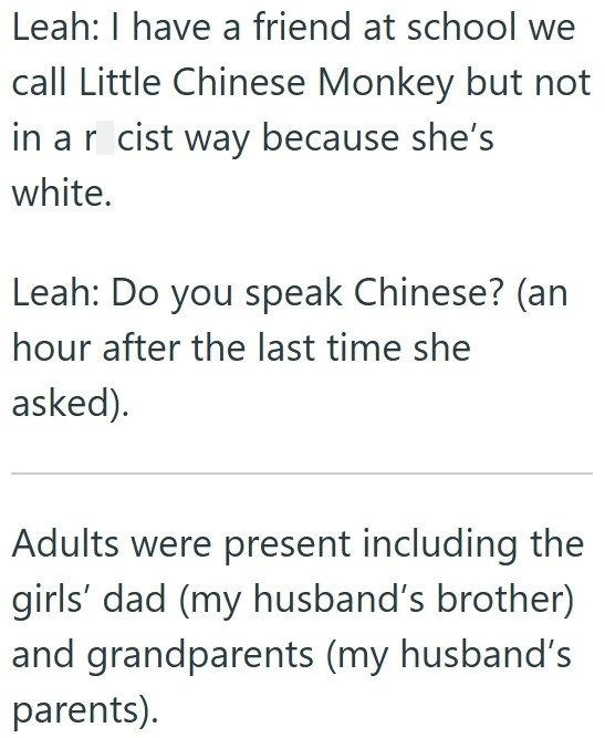 Leah: I have a friend at school we call Little Chinese Monkey but not in ar cist way because she's white. Leah: Do you speak Chinese? (an hour after the last time she asked). Adults were present including the girls' dad (my husband's brother) and grandparents (my husband's parents).