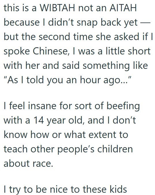 this is a WIBTAH not an AITAH because I didn't snap back yet - but the second time she asked if I spoke Chinese, I was a little short with her and said something like "As I told you an hour ago..." I feel insane for sort of beefing with a 14 year old, and I don't know how or what extent to teach other people's children about race. I try to be nice to these kids