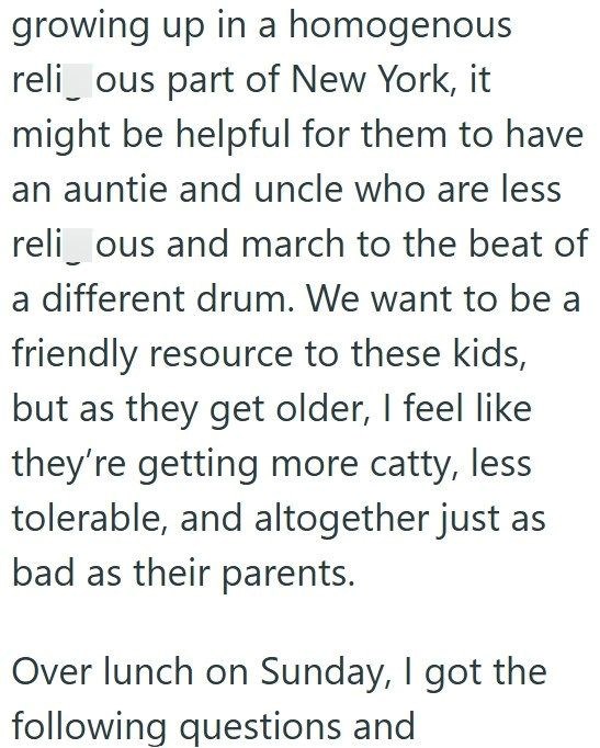 growing up in a homogenous relious part of New York, it might be helpful for them to have an auntie and uncle who are less relious and march to the beat of a different drum. We want to be a friendly resource to these kids, but as they get older, I feel like they're getting more catty, less tolerable, and altogether just as bad as their parents. Over lunch on Sunday, I got the following questions and