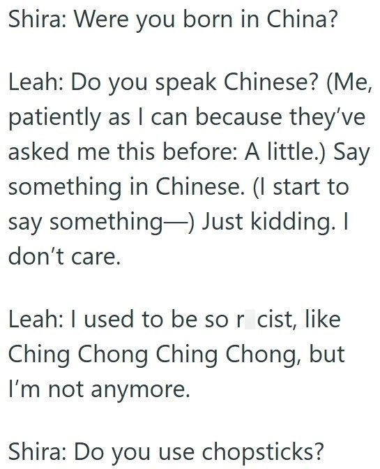 Shira: Were you born in China? Leah: Do you speak Chinese? (Me, patiently as I can because they've asked me this before: A little.) Say something in Chinese. (I start to say something) Just kidding. I don't care. Leah: I used to be so r cist, like Ching Chong Ching Chong, but I'm not anymore. Shira: Do you use chopsticks?