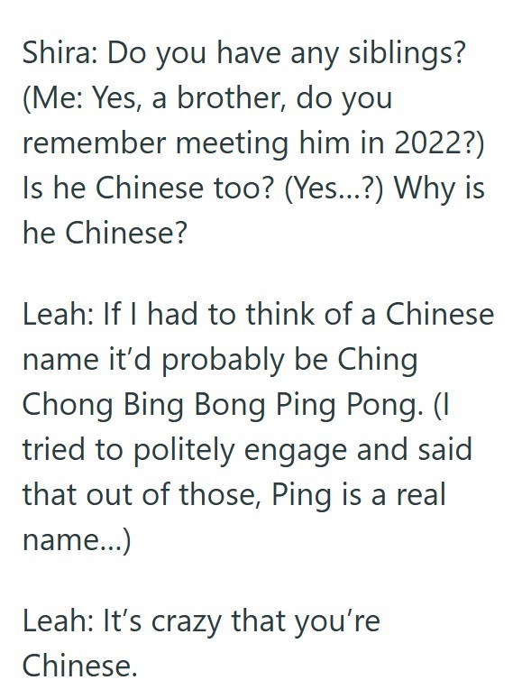 Shira: Do you have any siblings? (Me: Yes, a brother, do you remember meeting him in 2022?) Is he Chinese too? (Yes...?) Why is he Chinese? Leah: If I had to think of a Chinese name it'd probably be Ching Chong Bing Bong Ping Pong. (I tried to politely engage and said that out of those, Ping is a real name...) Leah: It's crazy that you're Chinese.