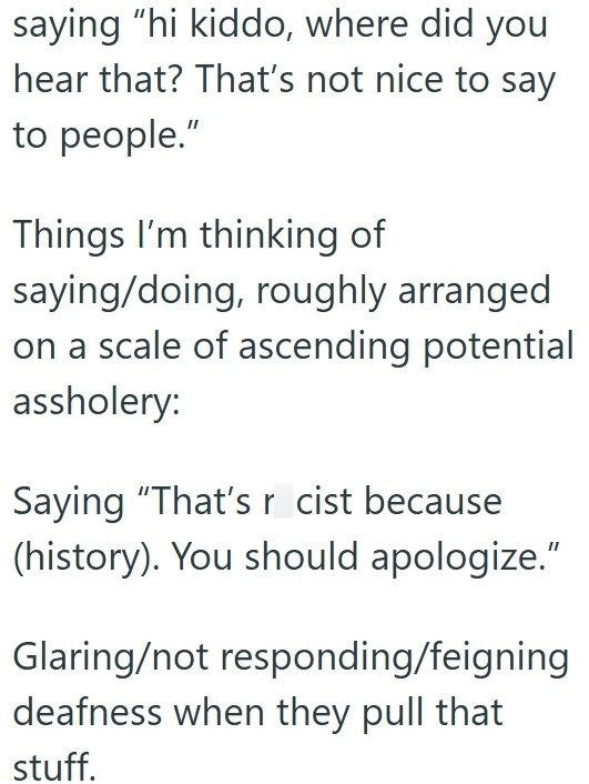 saying "hi kiddo, where did you hear that? That's not nice to say to people." Things I'm thinking of saying/doing, roughly arranged on a scale of ascending potential assholery: Saying "That's r cist because (history). You should apologize." Glaring/not responding/feigning deafness when they pull that stuff.