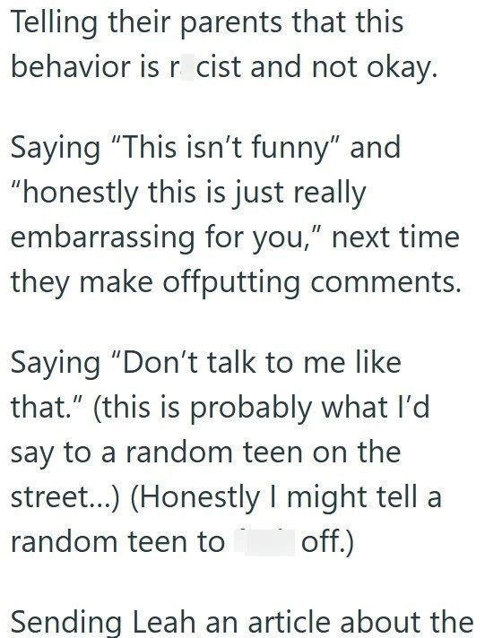 Telling their parents that this behavior is r cist and not okay. Saying "This isn't funny" and "honestly this is just really embarrassing for you," next time they make offputting comments. Saying "Don't talk to me like that." (this is probably what I'd say to a random teen on the street...) (Honestly I might tell a random teen to off.) Sending Leah an article about the