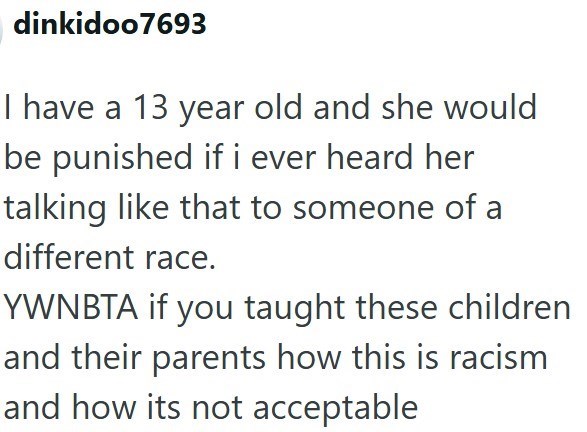 dinkidoo7693 I have a 13 year old and she would be punished if i ever heard her talking like that to someone of a different race. YWNBTA if you taught these children and their parents how this is racism and how its not acceptable