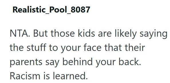 Realistic_Pool_8087 NTA. But those kids are likely saying the stuff to your face that their parents say behind your back. Racism is learned.