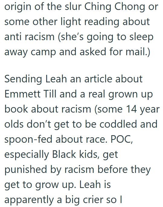 origin of the slur Ching Chong or some other light reading about anti racism (she's going to sleep away camp and asked for mail.) Sending Leah an article about Emmett Till and a real grown up book about racism (some 14 year olds don't get to be coddled and spoon-fed about race. POC, especially Black kids, get punished by racism before they get to grow up. Leah is apparently a big crier so I