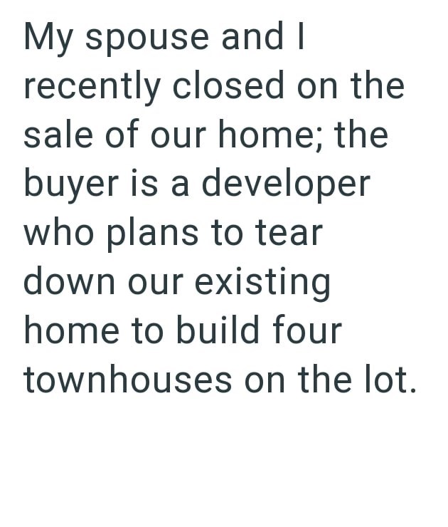 My spouse and I recently closed on the sale of our home; the buyer is a developer who plans to tear down our existing home to build four townhouses on the lot.