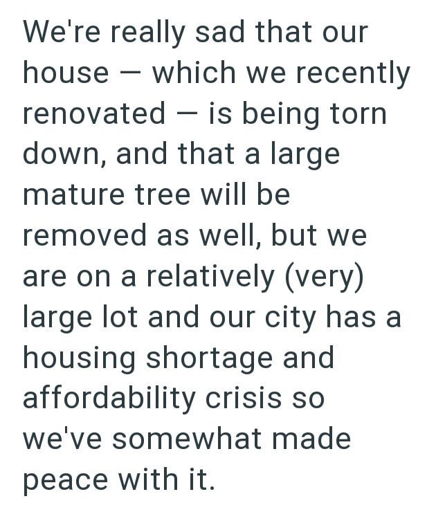 We're really sad that our house which we recently - - renovated is being torn down, and that a large mature tree will be removed as well, but we are on a relatively (very) large lot and our city has a housing shortage and affordability crisis so we've somewhat made peace with it.