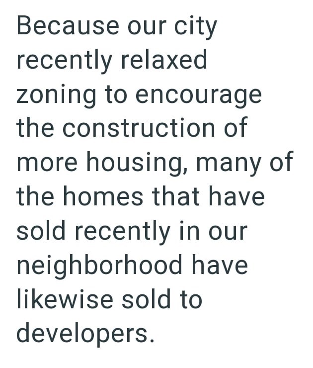 Because our city recently relaxed zoning to encourage the construction of more housing, many of the homes that have sold recently in our neighborhood have likewise sold to developers.
