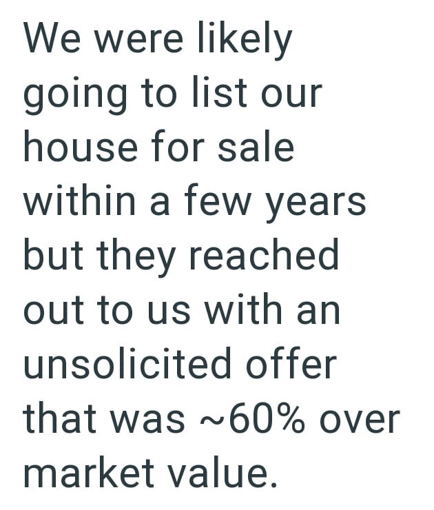 We were likely going to list our house for sale within a few years but they reached out to us with an unsolicited offer that was ~60% over market value.