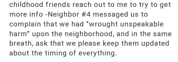 childhood friends reach out to me to try to get more info -Neighbor #4 messaged us to complain that we had "wrought unspeakable harm" upon the neighborhood, and in the same breath, ask that we please keep them updated about the timing of everything.