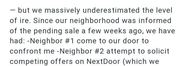 - but we massively underestimated the level of ire. Since our neighborhood was informed of the pending sale a few weeks ago, we have had: -Neighbor #1 come to our door to confront me -Neighbor #2 attempt to solicit competing offers on NextDoor (which we