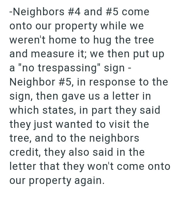 -Neighbors #4 and #5 come onto our property while we weren't home to hug the tree and measure it; we then put up a "no trespassing" sign - Neighbor #5, in response to the sign, then gave us a letter in which states, in part they said they just wanted to visit the tree, and to the neighbors credit, they also said in the letter that they won't come onto our property again.