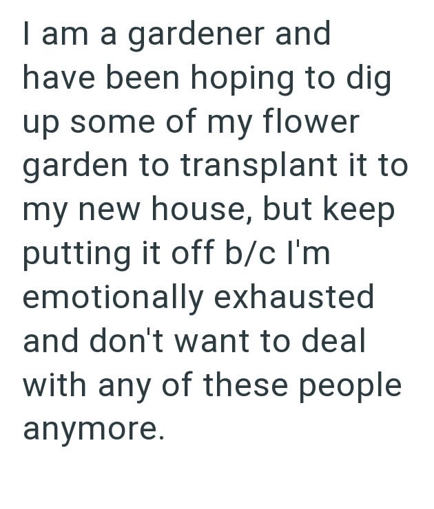 I am a gardener and have been hoping to dig up some of my flower garden to transplant it to my new house, but keep putting it off b/c I'm emotionally exhausted and don't want to deal with any of these people anymore.