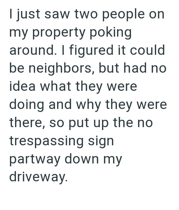 I just saw two people on my property poking around. I figured it could be neighbors, but had no idea what they were doing and why they were there, so put up the no trespassing sign partway down my driveway.