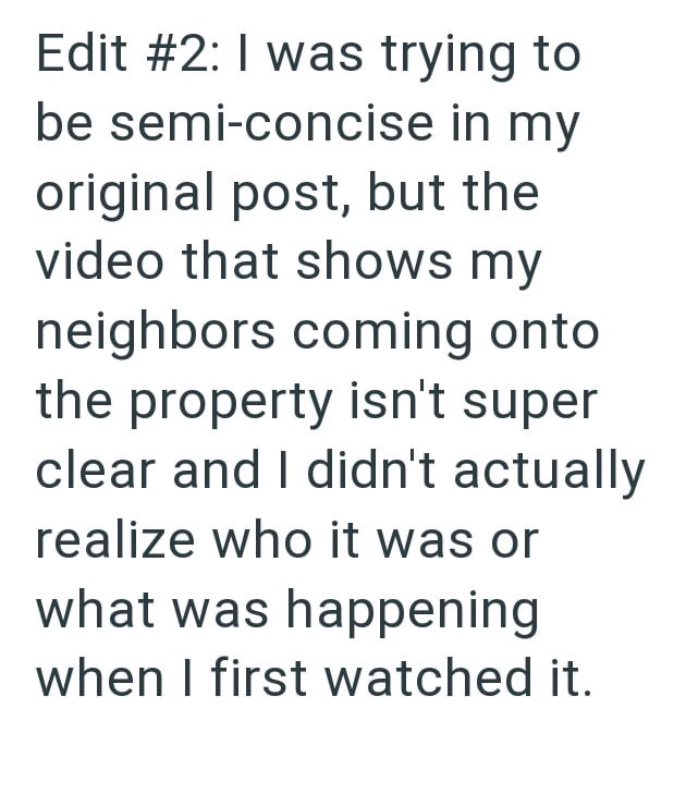 Edit #2: I was trying to be semi-concise in my original post, but the video that shows my neighbors coming onto the property isn't super clear and I didn't actually realize who it was or what was happening when I first watched it.