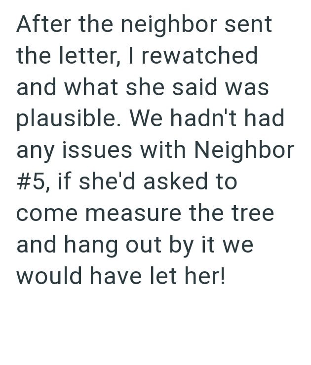 After the neighbor sent the letter, I rewatched and what she said was plausible. We hadn't had any issues with Neighbor #5, if she'd asked to come measure the tree and hang out by it we would have let her!