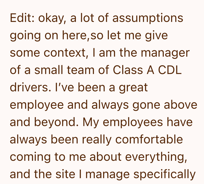 Edit: okay, a lot of assumptions going on here, so let me give some context, I am the manager of a small team of Class A CDL drivers. I've been a great employee and always gone above and beyond. My employees have always been really comfortable coming to me about everything, and the site I manage specifically