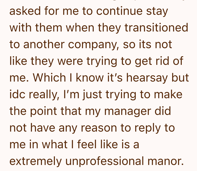 asked for me to continue stay with them when they transitioned to another company, so its not like they were trying to get rid of me. Which I know it's hearsay but idc really, I'm just trying to make the point that my manager did not have any reason to reply to me in what I feel like is a extremely unprofessional manor.
