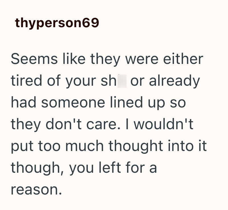 thyperson69 Seems like they were either tired of your sh or already had someone lined up so they don't care. I wouldn't put too much thought into it though, you left for a reason.