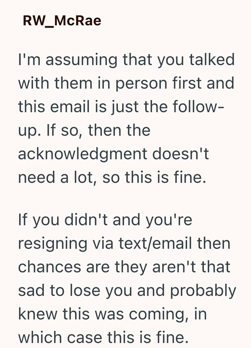 RW_McRae I'm assuming that you talked with them in person first and this email is just the follow- up. If so, then the acknowledgment doesn't need a lot, so this is fine. If you didn't and you're resigning via text/email then. chances are they aren't that sad to lose you and probably knew this was coming, in which case this is fine.