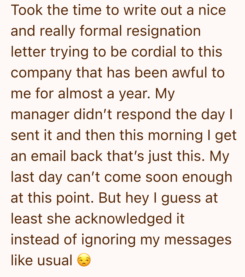Took the time to write out a nice and really formal resignation letter trying to be cordial to this company that has been awful to me for almost a year. My manager didn't respond the day I sent it and then this morning I get an email back that's just this. My last day can't come soon enough at this point. But hey I guess at least she acknowledged it instead of ignoring my messages like usual