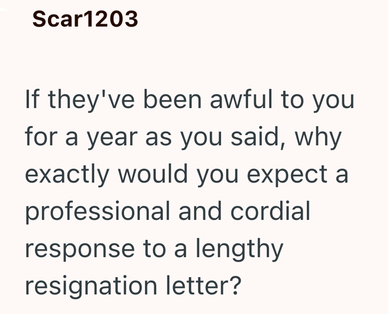 Scar1203 If they've been awful to you for a year as you said, why exactly would you expect a professional and cordial response to a lengthy resignation letter?