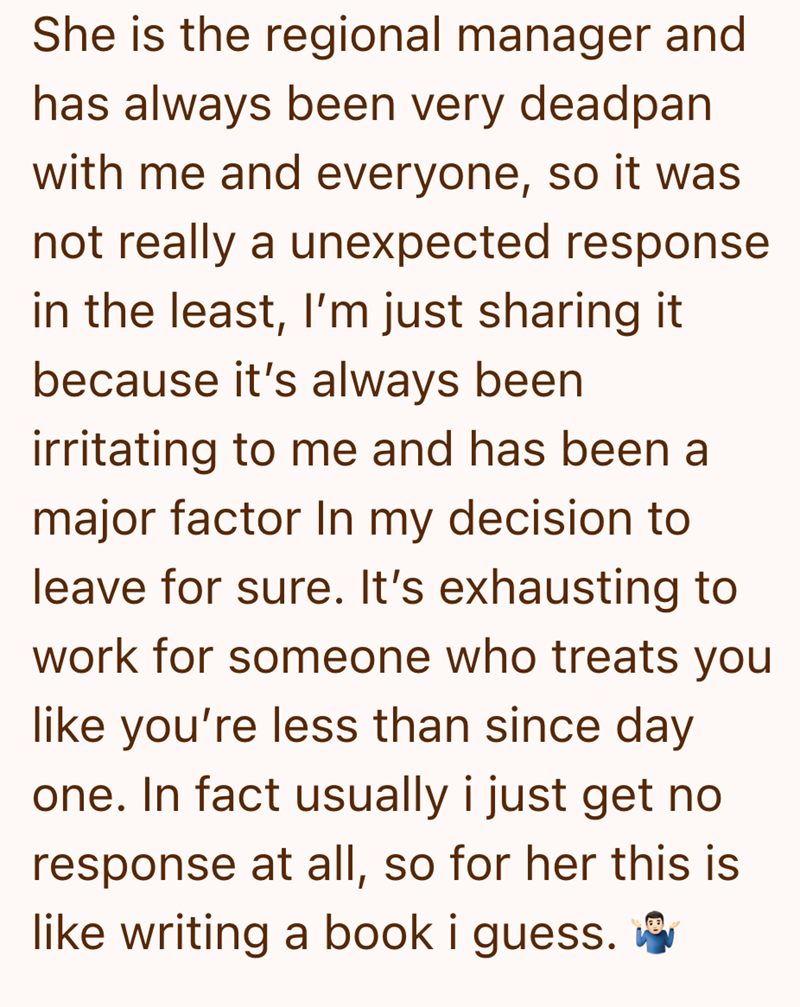 She is the regional manager and has always been very deadpan with me and everyone, so it was not really a unexpected response in the least, I'm just sharing it because it's always been irritating to me and has been a major factor In my decision to leave for sure. It's exhausting to work for someone who treats you like you're less than since day one. In fact usually i just get no response at all, so for her this is like writing a book i guess.