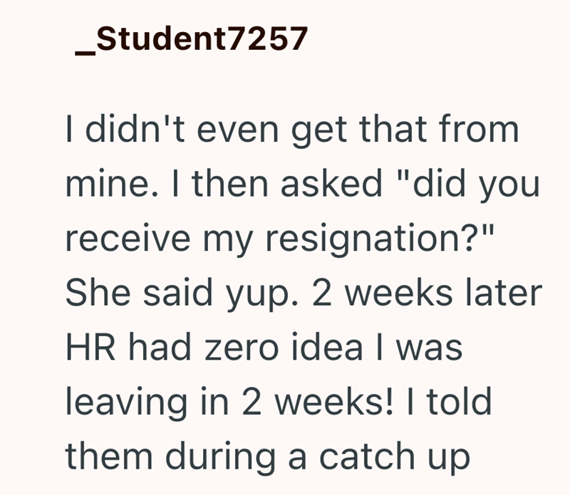 _Student7257 I didn't even get that from mine. I then asked "did you receive my resignation?" She said yup. 2 weeks later HR had zero idea I was leaving in 2 weeks! I told them during a catch up