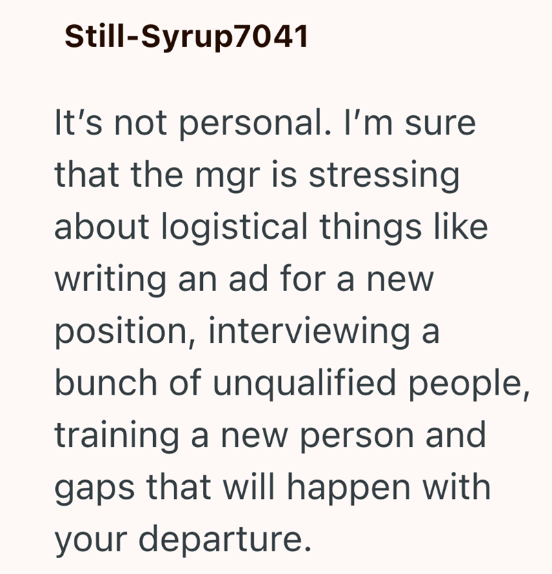 Still-Syrup7041 It's not personal. I'm sure that the mgr is stressing about logistical things like writing an ad for a new position, interviewing a bunch of unqualified people, training a new person and gaps that will happen with your departure.