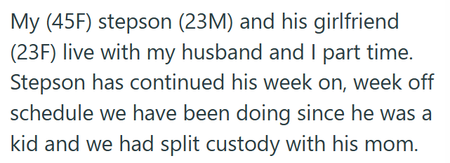 My (45F) stepson (23M) and his girlfriend (23F) live with my husband and I part time. Stepson has continued his week on, week off schedule we have been doing since he was a kid and we had split custody with his mom.