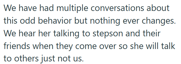 We have had multiple conversations about this odd behavior but nothing ever changes. We hear her talking to stepson and their friends when they come over so she will talk to others just not us.