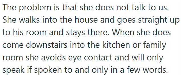 The problem is that she does not talk to us. She walks into the house and goes straight up to his room and stays there. When she does come downstairs into the kitchen or family room she avoids eye contact and will only speak if spoken to and only in a few words.