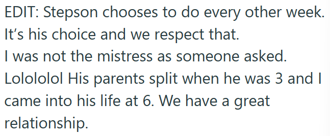 EDIT: Stepson chooses to do every other week. It's his choice and we respect that. I was not the mistress as someone asked. Lolololol His parents split when he was 3 and I came into his life at 6. We have a great relationship.