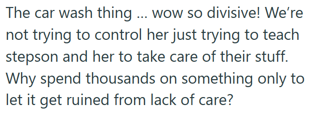 The car wash thing ... wow so divisive! We're not trying to control her just trying to teach stepson and her to take care of their stuff. Why spend thousands on something only to let it get ruined from lack of care?
