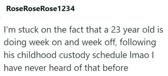 Rose Rose Rose1234 I'm stuck on the fact that a 23 year old is doing week on and week off, following his childhood custody schedule Imao I have never heard of that before