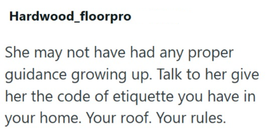 Hardwood floorpro She may not have had any proper guidance growing up. Talk to her give her the code of etiquette you have in your home. Your roof. Your rules.