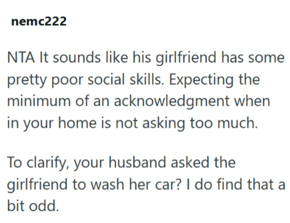 nemc222 NTA It sounds like his girlfriend has some pretty poor social skills. Expecting the minimum of an acknowledgment when in your home is not asking too much. To clarify, your husband asked the girlfriend to wash her car? I do find that a bit odd.
