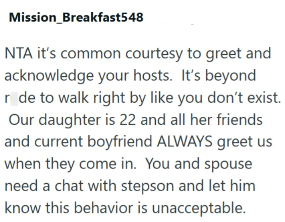 Mission_Breakfast548 NTA it's common courtesy to greet and acknowledge your hosts. It's beyond r de to walk right by like you don't exist. Our daughter is 22 and all her friends and current boyfriend ALWAYS greet us when they come in. You and spouse need a chat with stepson and let him know this behavior is unacceptable.
