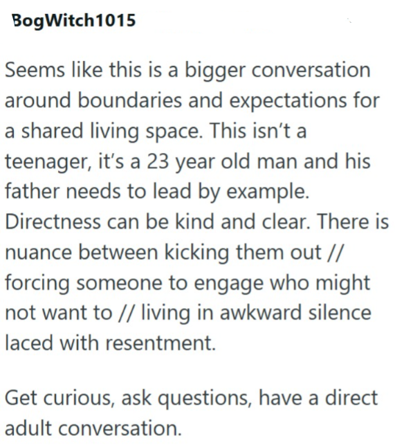 BogWitch 1015 Seems like this is a bigger conversation around boundaries and expectations for a shared living space. This isn't a teenager, it's a 23 year old man and his father needs to lead by example. Directness can be kind and clear. There is nuance between kicking them out // forcing someone to engage who might not want to // living in awkward silence laced with resentment. Get curious, ask questions, have a direct adult conversation.