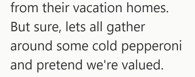 from their vacation homes. But sure, lets all gather around some cold pepperoni and pretend we're valued.