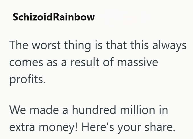 SchizoidRainbow The worst thing is that this always comes as a result of massive profits. We made a hundred million in extra money! Here's your share.