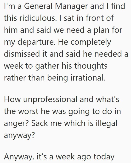 I'm a General Manager and I find this ridiculous. I sat in front of him and said we need a plan for my departure. He completely. dismissed it and said he needed a week to gather his thoughts rather than being irrational. How unprofessional and what's the worst he was going to do in anger? Sack me which is illegal anyway? Anyway, it's a week ago today