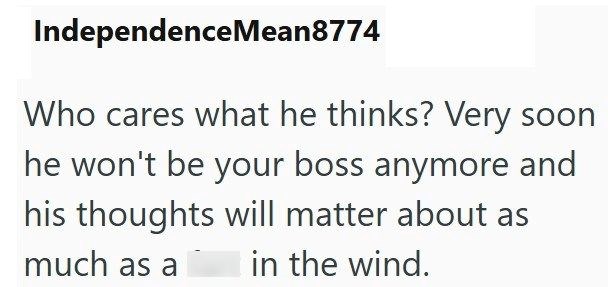 IndependenceMean8774 Who cares what he thinks? Very soon he won't be your boss anymore and his thoughts will matter about as much as a in the wind.
